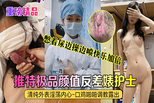 【重磅精品】真实护士[艾琪]最强反差婊，清纯外表淫荡内心~口鸡啪啪调教露出~憋着尿边操边喷快