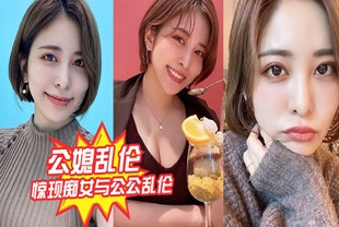 【公媳乱伦】惊现痴女与公公乱伦，骚货雯雯被公公操得语无伦次骚话连篇，还让我吃他精液完整版