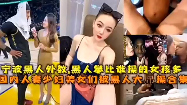 宁波黑人外教，黑人攀比谁操的女孩多，国内人妻少妇美女们被黑人大吊操合集！