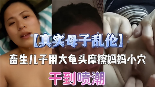 【海新作】真实东北母子乱伦，畜生儿子用龟头摩擦妈妈小 穴，干到喷潮