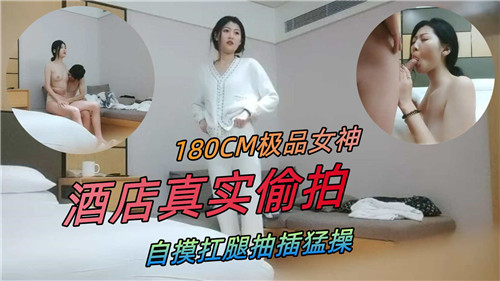 【国产偷拍】180CM极品女神，酒店真实偷拍，自摸抗腿抽插猛操