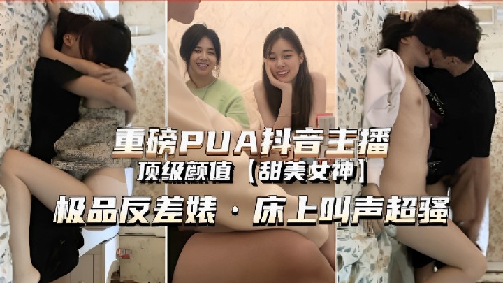 重磅PUA抖音主播，顶级颜值甜美女神，极品反差婊·床上叫声超骚