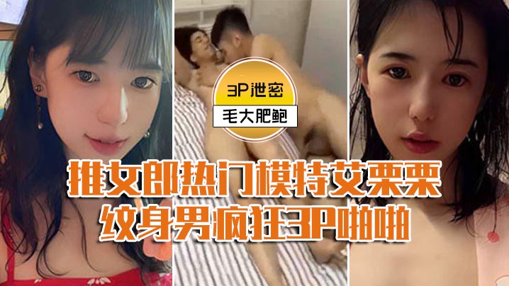 【模特3P泄密】推女郎热门模特艾栗栗与两个纹身男疯狂3P啪啪,前后穴双插#清晰对话