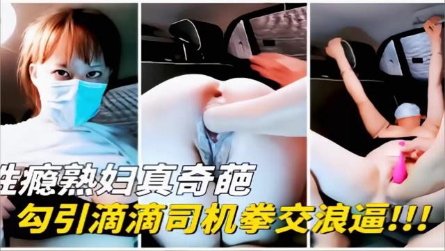 性瘾熟妇真奇葩，勾引滴滴司机拳交浪逼！！！