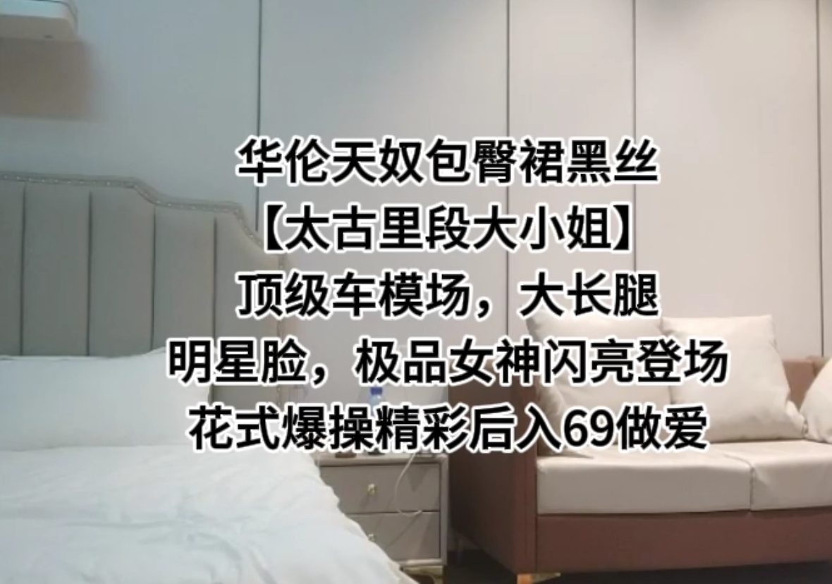 【太古里段大小姐】顶级车模，大长腿明星脸，极品女神闪亮登场花式爆操精彩后入69做爱。