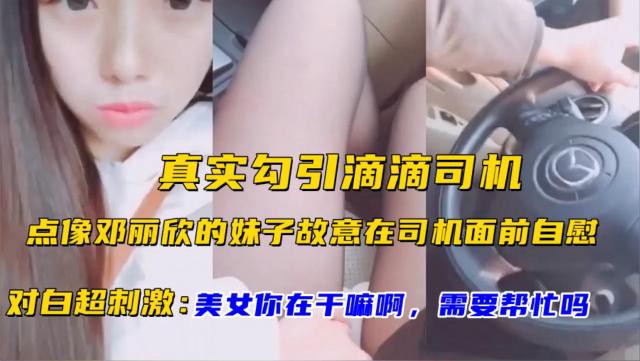 真实勾引滴滴司机！点像邓丽欣的妹子故意在司机面前自慰！对白超刺激：美女你在干嘛啊，需要帮忙吗