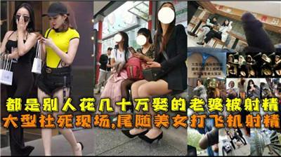 都是别人花几十万娶的老婆被射精，大型社 死现场，尾随美女打飞机射精