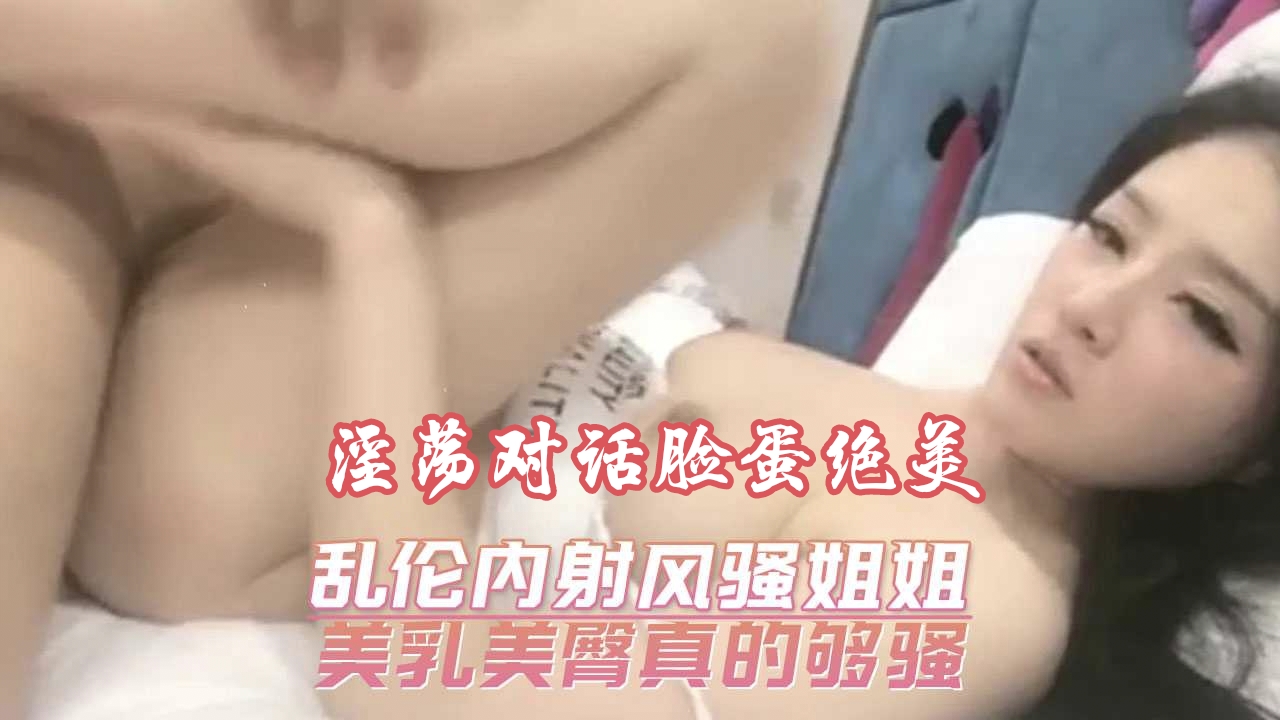 自拍流出曝光【乱伦内射风骚姐姐】 美乳美臀真的够骚，颜值高韵味儿十足！可甜可狠可爆浆