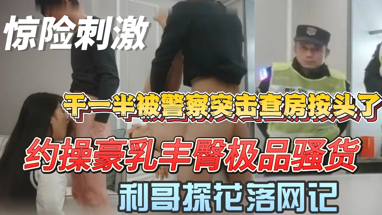 真实收官大作【利哥探花落网记】约操豪乳丰臀极品骚货 干一半被警察突击查房按头了