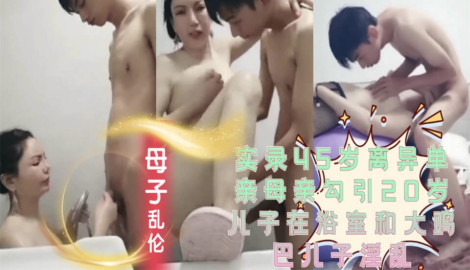 超真实的母子乱伦实录45岁离异单亲母亲勾引20岁儿子在浴室和大鸡巴儿子淫乱后转战卧室开战