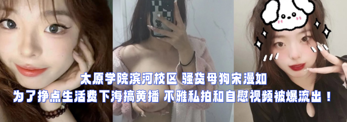 太原学院滨河校区 骚货母狗宋漫如 为了挣点生活费下海搞黄播 不雅私拍和自慰视频被爆流出！