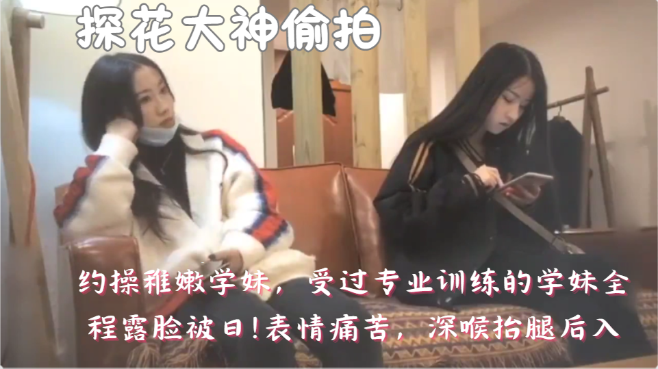 探花大神偷拍，约操稚嫩学妹，受过专业训练的学妹全程露脸被曰!表情痛苦，深喉抬腿后入