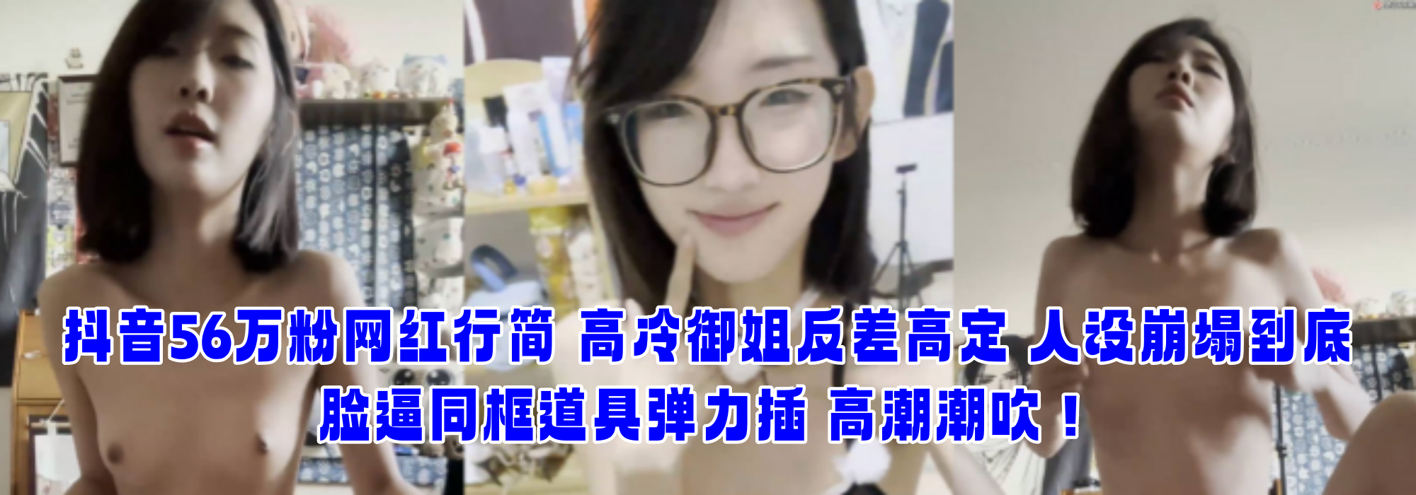 抖音56万粉网红行简 高冷御姐反差高定 人设崩塌到底 脸逼同框道具弹力插 高潮潮吹！