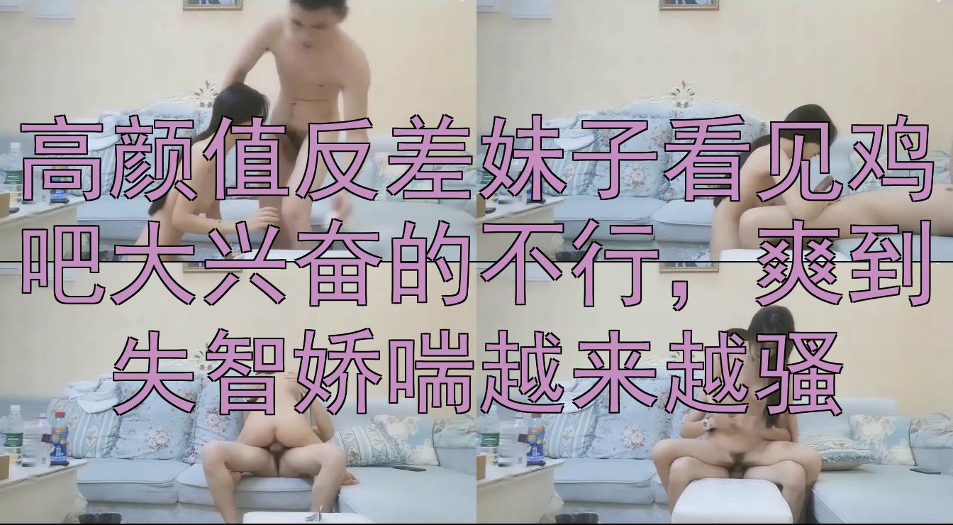 高颜值反差妹子看见鸡吧大兴奋的不行，爽到失智娇喘越来越骚