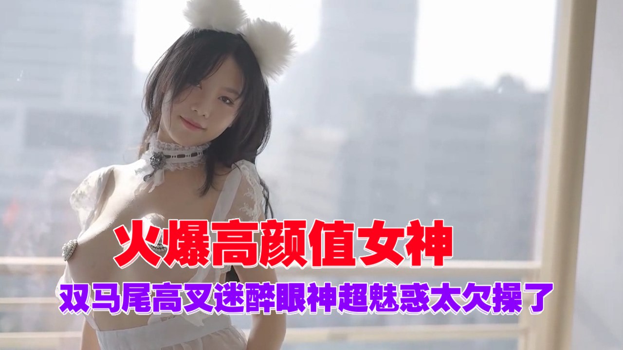 颜值爆表双马尾女神高叉眼神勾人干得她爽到翻白眼了