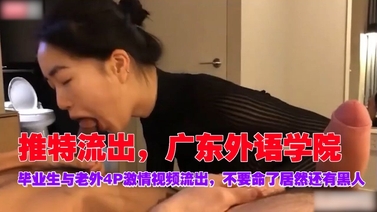 推特流出，广东外语学院，毕业生与老外4P激情视频泄密，不要命了居然还有黑人