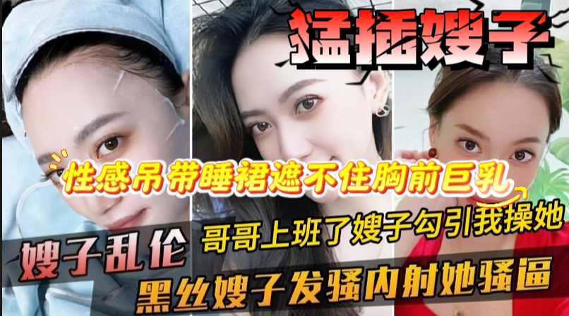 【家庭乱伦；猛插嫂子】性感嫂子寂寞难耐勾引我大鸡巴，看一眼直接翘起来，性感吊带睡裙遮不住胸前巨乳