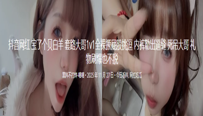 抖音网红 宝了个贝白羊 套路大哥1v1全裸撅屁股挑逗 内裤勒出逼缝 死吊大哥 礼物刷爆也不脱