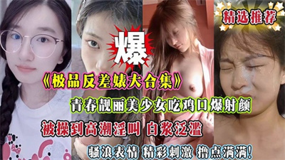 《极品反差婊大合集》青春靓丽美少女吃鸡口爆射颜被操到高潮淫叫白浆泛滥骚浪表情精彩刺激撸点满满！