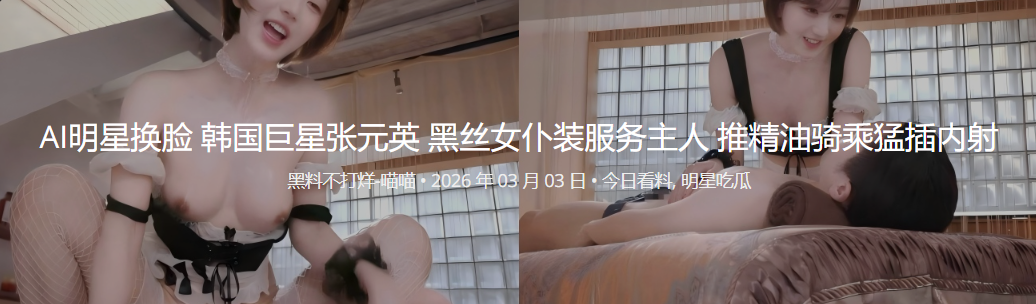 AI明星换脸 韩国巨星张元英 黑丝女仆装服务主人 推精油骑乘猛插内射