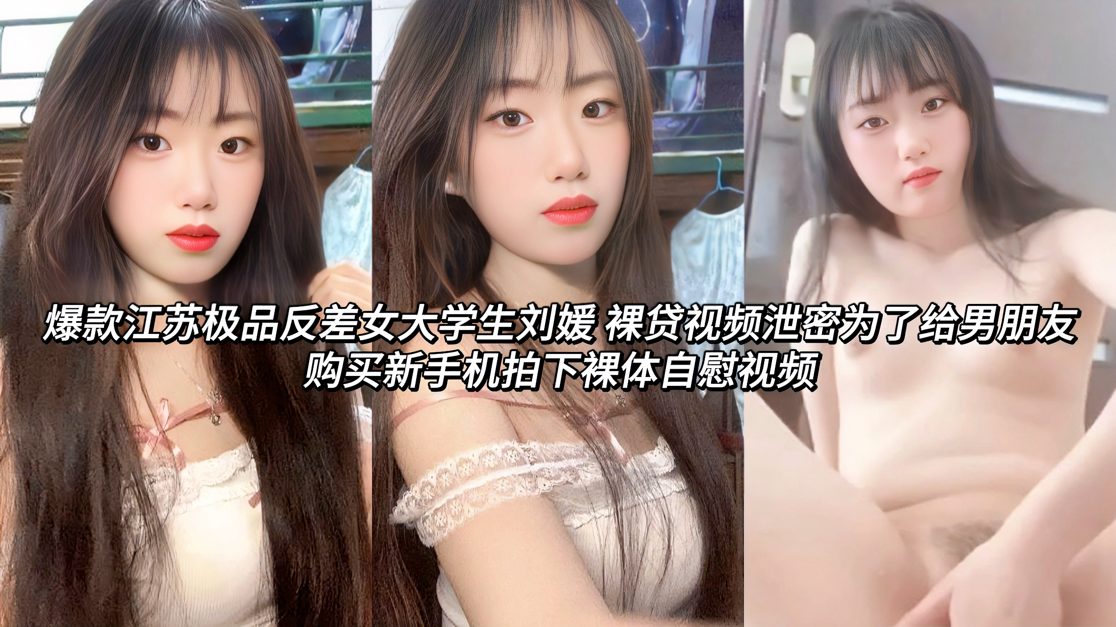 江苏极品反差婊女大学生刘媛 裸贷视频泄密为了给男朋友购买新手机拍下裸体自慰视频这位可爱清纯的女大学生娃娃脸显得十分文静，谁知为了给男朋友买新手机拍下的视频，她一改往日清纯模样骚浪的在镜头中轻抚蜜穴揉搓自慰，那放荡的神情充满了极致的反差视觉!看着外表清纯，实在内心是十分的骚浪!