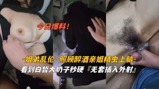 【姐姐醉了奶子好软，你摸啊，弟弟快插进来射里面，姐姐好想要】姐弟乱伦醉酒姐姐白嫩大奶 被弟弟精虫上脑无套外射