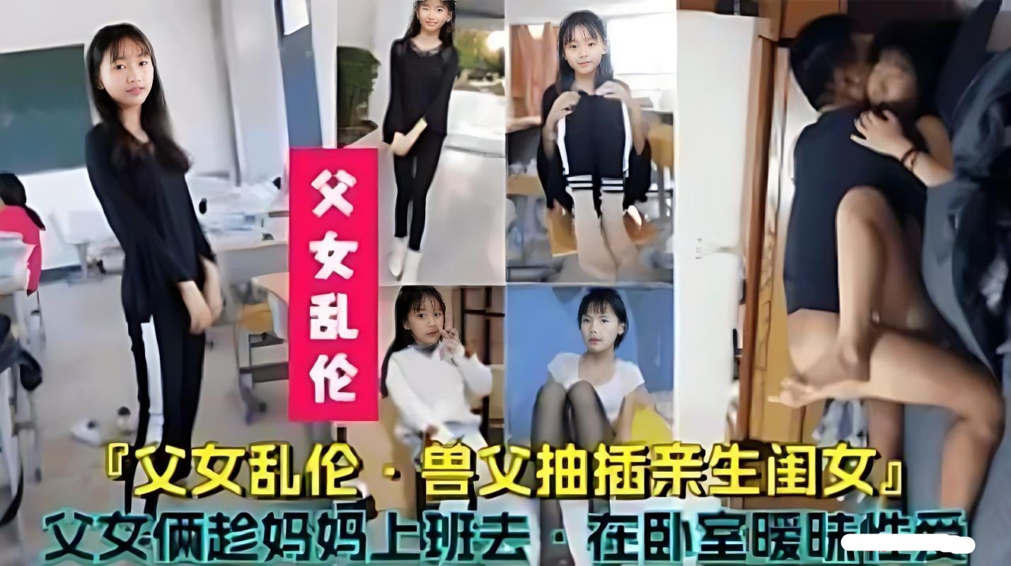 （父女乱伦）禽兽父亲趁妈妈去上班，跑去女儿卧室父女乱伦兽父抽插亲生闺女父女在卧室暧昧性爱流出