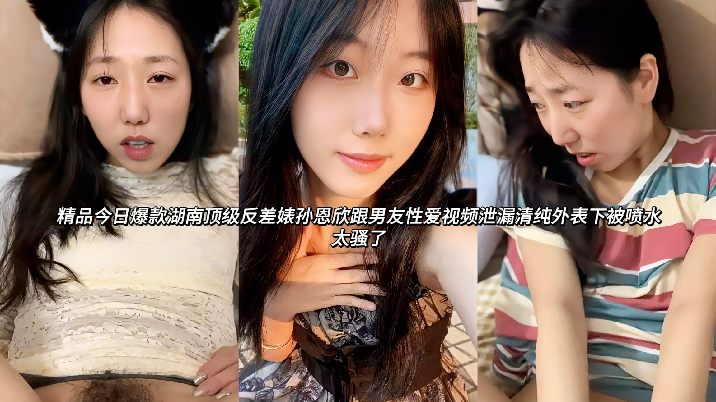 湖南顶级反差婊孙恩欣跟男友性爱视频泄漏清纯外表下被喷水太骚了这位外表清纯甜美的高颜值女孩，私下却是极品骚货。她和男友在房间里激情缠绵，先是用小嘴深喉吞吐男友鸡巴，口水拉丝流到下巴。