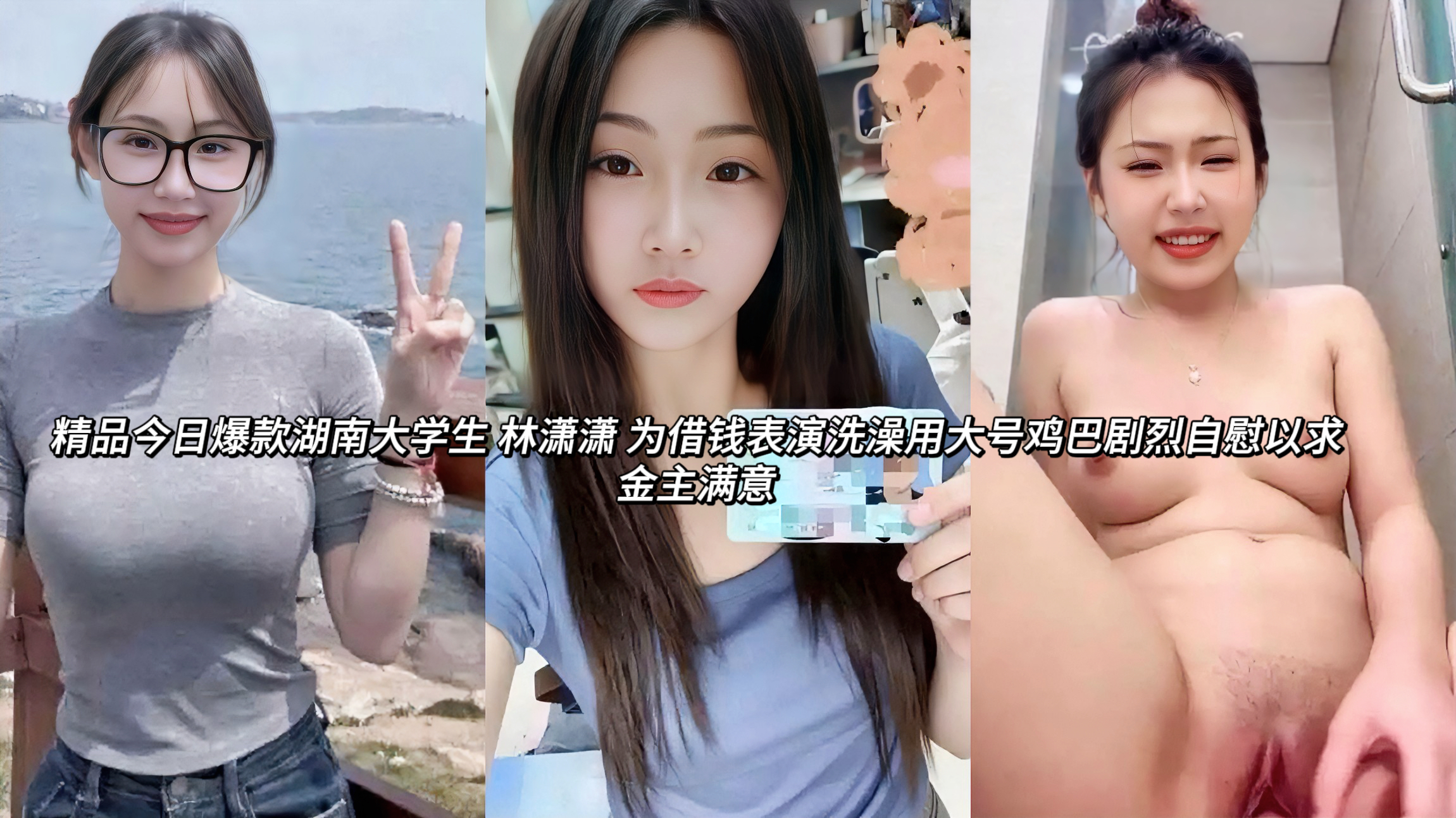 湖南大学生反差婊林潇潇 为借钱表演洗澡用大号鸡巴剧烈自慰以求金主满意她平时在抖音直播清纯形象，结果在酒店浴室脱光衣服，用大号假鸡巴猛插自己粉嫩骚穴。一对坚挺饱满美乳晃动，三点粉嫩白嫩身材完全暴露，玩得又骚又投入。